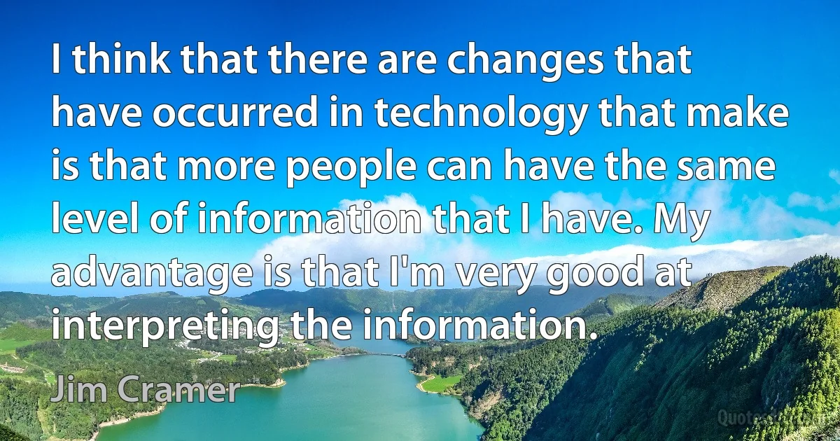 I think that there are changes that have occurred in technology that make is that more people can have the same level of information that I have. My advantage is that I'm very good at interpreting the information. (Jim Cramer)