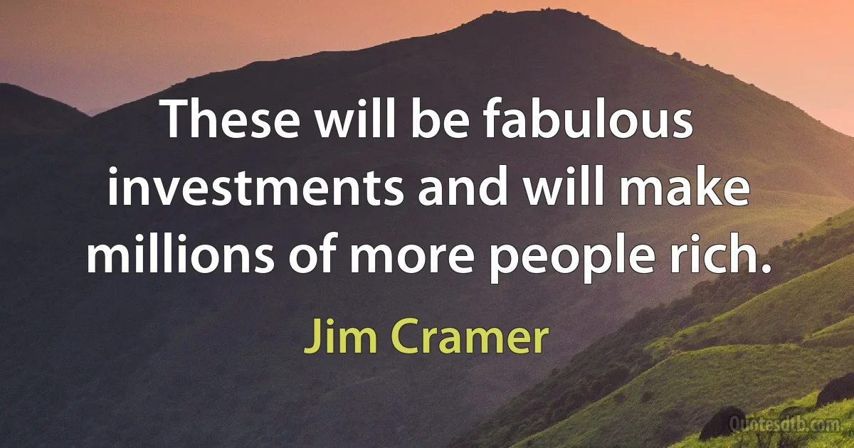 These will be fabulous investments and will make millions of more people rich. (Jim Cramer)