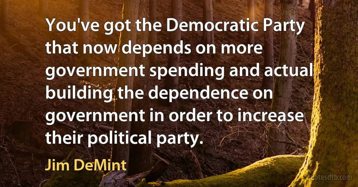 You've got the Democratic Party that now depends on more government spending and actual building the dependence on government in order to increase their political party. (Jim DeMint)