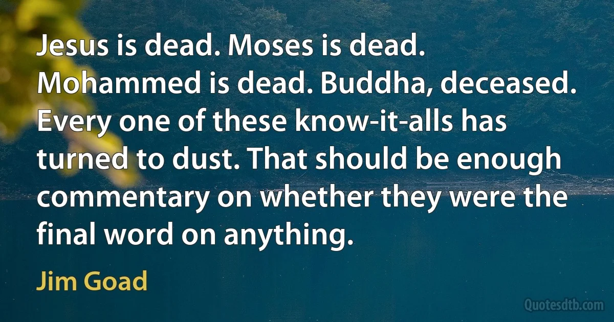 Jesus is dead. Moses is dead. Mohammed is dead. Buddha, deceased. Every one of these know-it-alls has turned to dust. That should be enough commentary on whether they were the final word on anything. (Jim Goad)