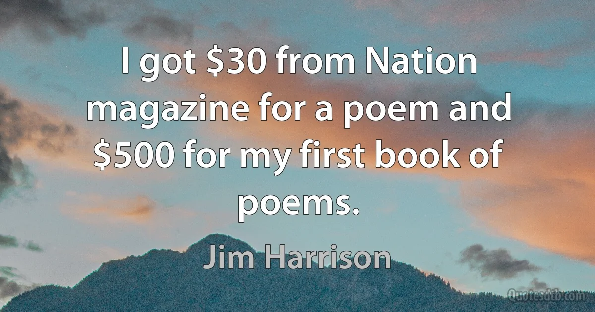 I got $30 from Nation magazine for a poem and $500 for my first book of poems. (Jim Harrison)