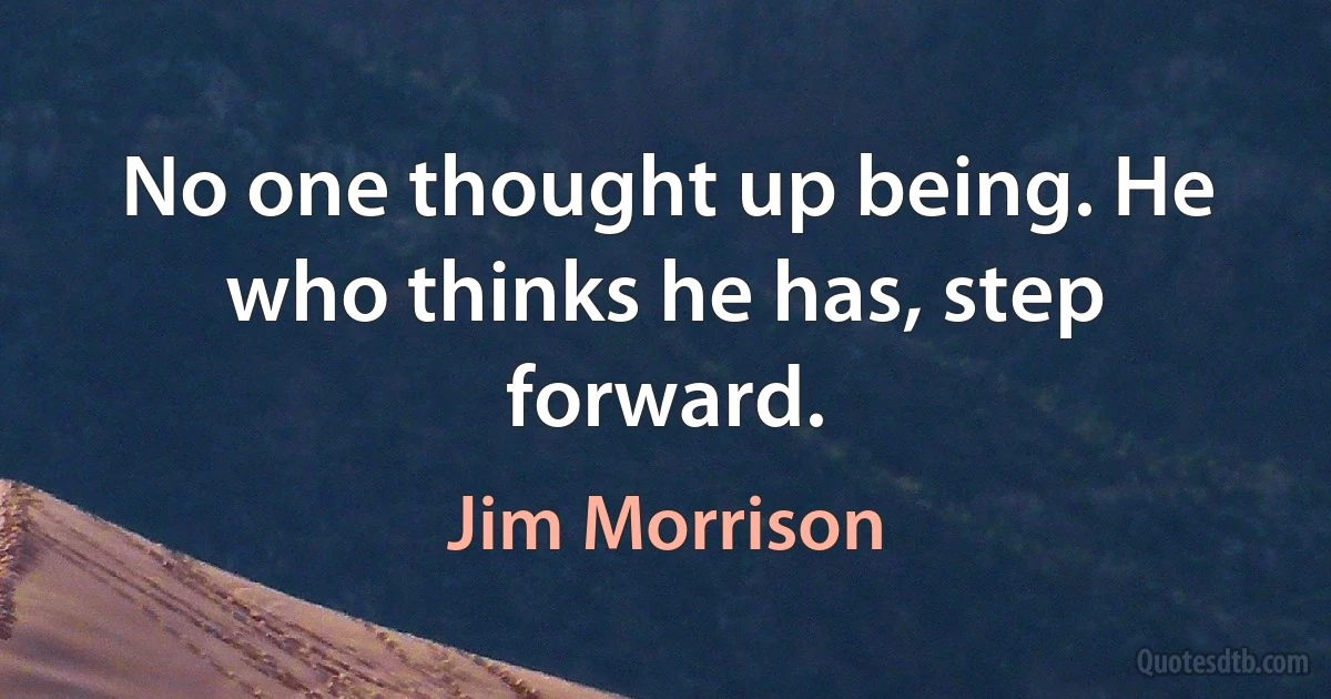 No one thought up being. He who thinks he has, step forward. (Jim Morrison)