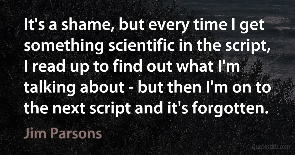 It's a shame, but every time I get something scientific in the script, I read up to find out what I'm talking about - but then I'm on to the next script and it's forgotten. (Jim Parsons)