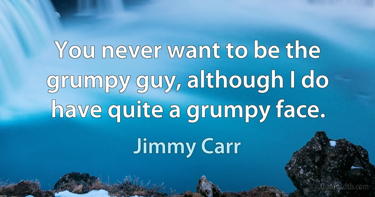 You never want to be the grumpy guy, although I do have quite a grumpy face. (Jimmy Carr)