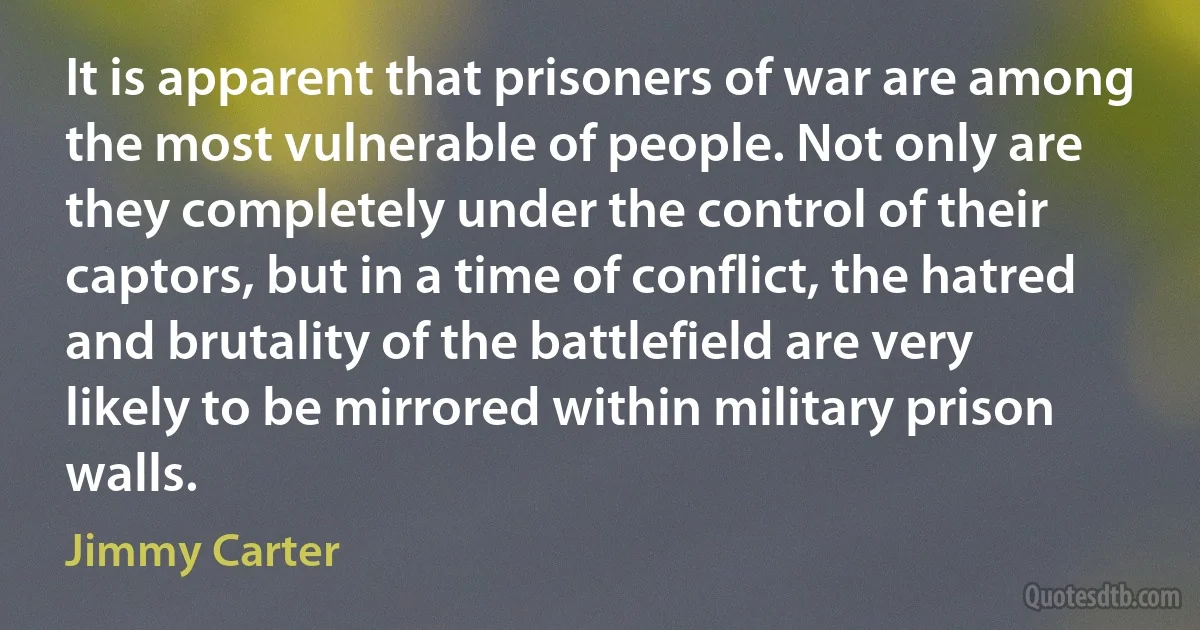 It is apparent that prisoners of war are among the most vulnerable of people. Not only are they completely under the control of their captors, but in a time of conflict, the hatred and brutality of the battlefield are very likely to be mirrored within military prison walls. (Jimmy Carter)