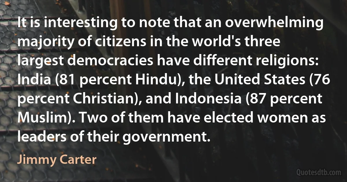 It is interesting to note that an overwhelming majority of citizens in the world's three largest democracies have different religions: India (81 percent Hindu), the United States (76 percent Christian), and Indonesia (87 percent Muslim). Two of them have elected women as leaders of their government. (Jimmy Carter)