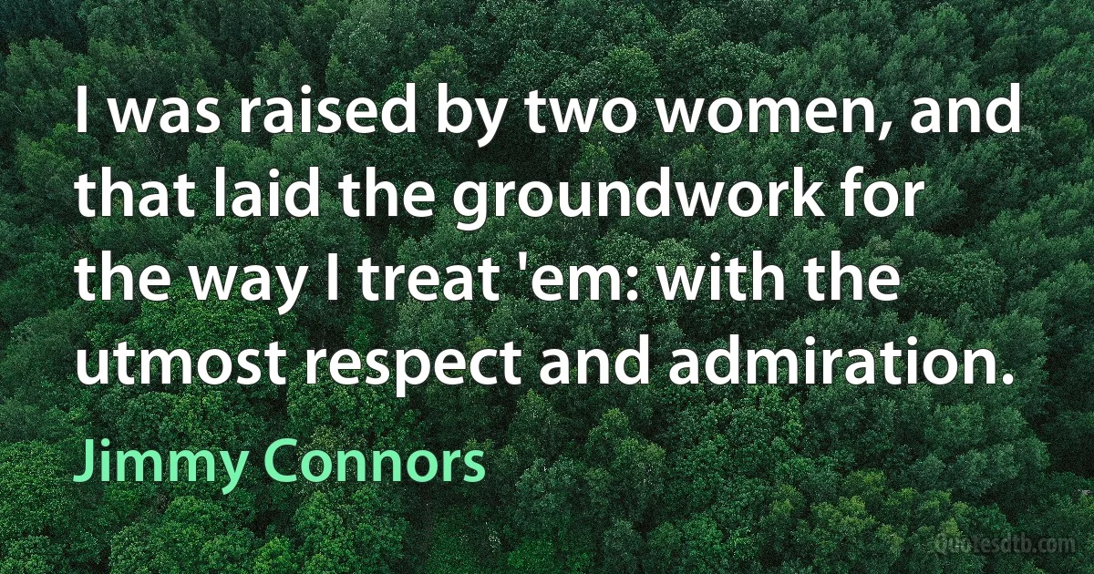 I was raised by two women, and that laid the groundwork for the way I treat 'em: with the utmost respect and admiration. (Jimmy Connors)