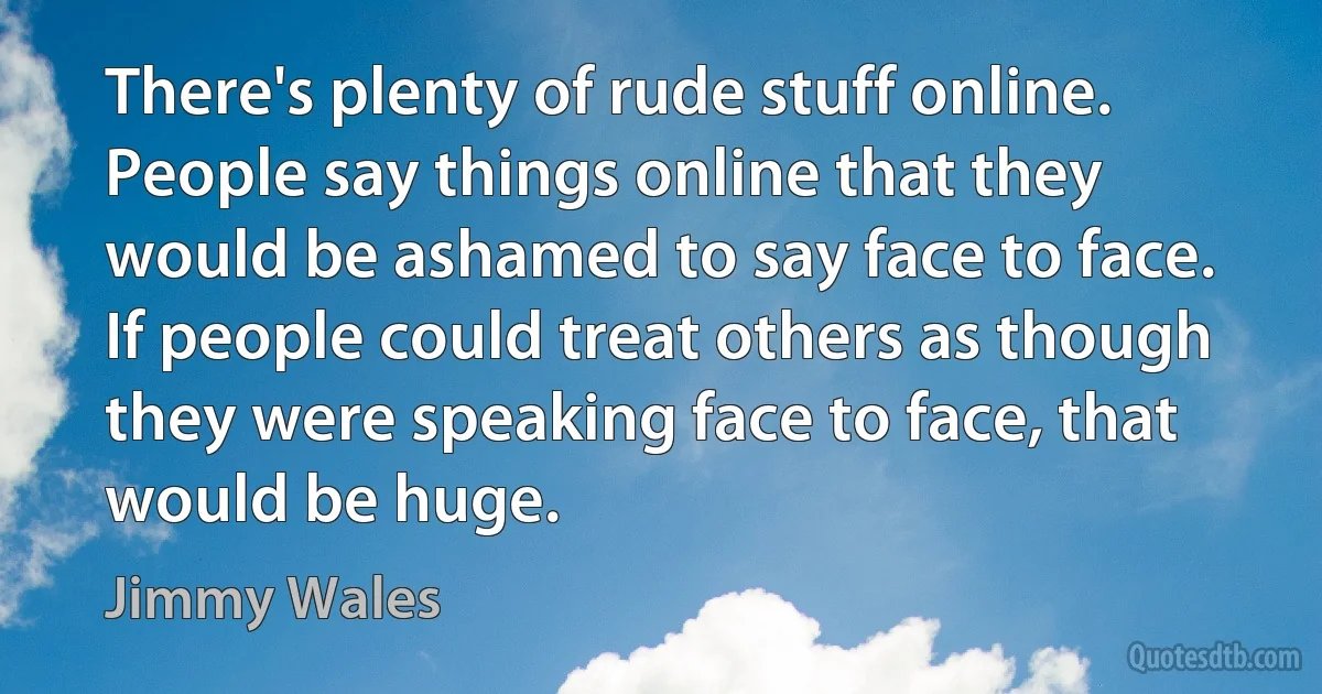 There's plenty of rude stuff online. People say things online that they would be ashamed to say face to face. If people could treat others as though they were speaking face to face, that would be huge. (Jimmy Wales)