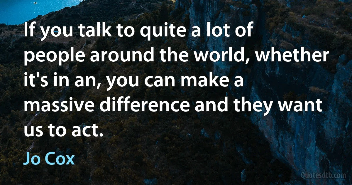 If you talk to quite a lot of people around the world, whether it's in an, you can make a massive difference and they want us to act. (Jo Cox)