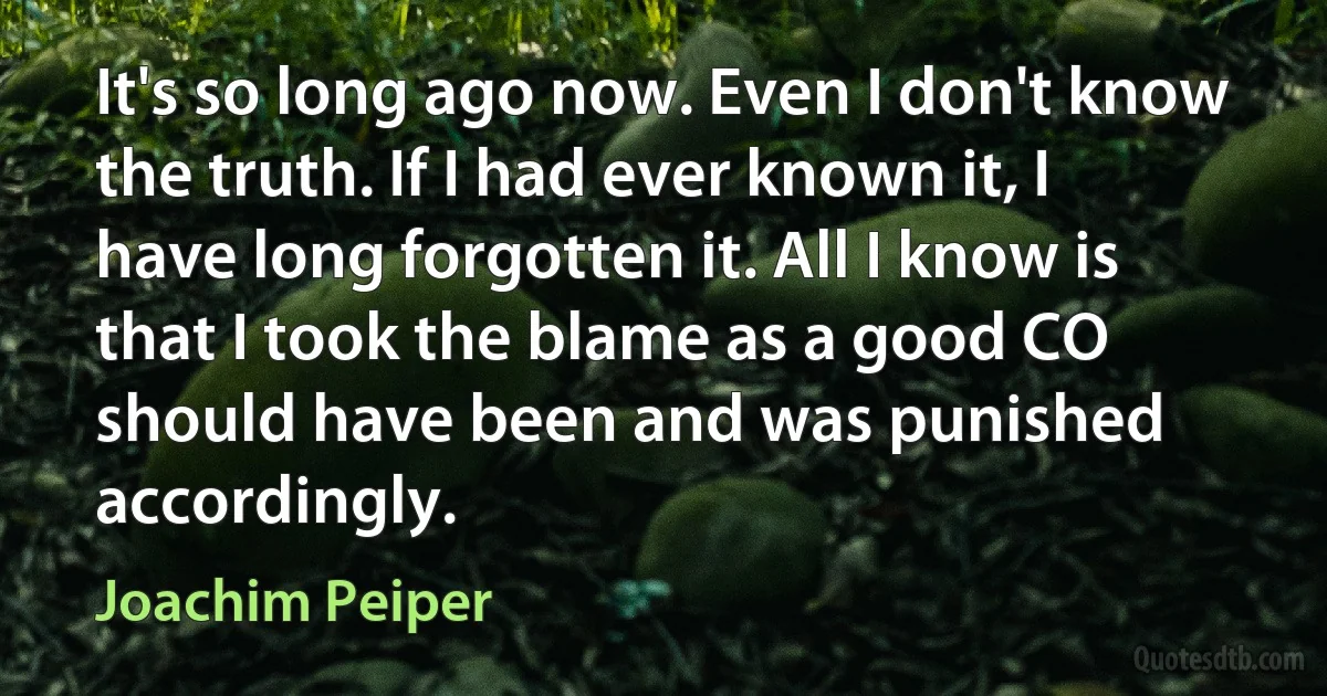 It's so long ago now. Even I don't know the truth. If I had ever known it, I have long forgotten it. All I know is that I took the blame as a good CO should have been and was punished accordingly. (Joachim Peiper)