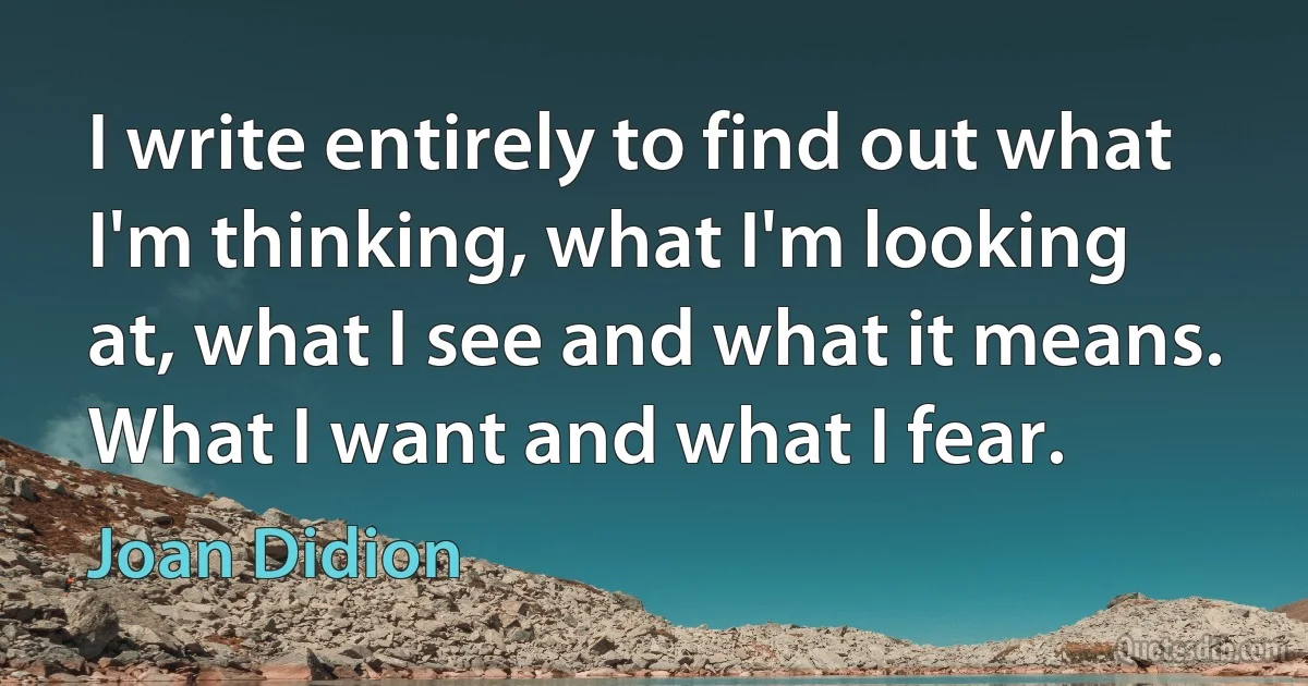 I write entirely to find out what I'm thinking, what I'm looking at, what I see and what it means. What I want and what I fear. (Joan Didion)