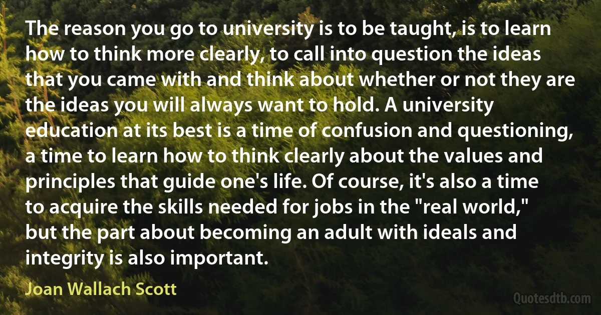 The reason you go to university is to be taught, is to learn how to think more clearly, to call into question the ideas that you came with and think about whether or not they are the ideas you will always want to hold. A university education at its best is a time of confusion and questioning, a time to learn how to think clearly about the values and principles that guide one's life. Of course, it's also a time to acquire the skills needed for jobs in the "real world," but the part about becoming an adult with ideals and integrity is also important. (Joan Wallach Scott)