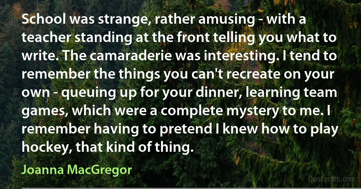 School was strange, rather amusing - with a teacher standing at the front telling you what to write. The camaraderie was interesting. I tend to remember the things you can't recreate on your own - queuing up for your dinner, learning team games, which were a complete mystery to me. I remember having to pretend I knew how to play hockey, that kind of thing. (Joanna MacGregor)