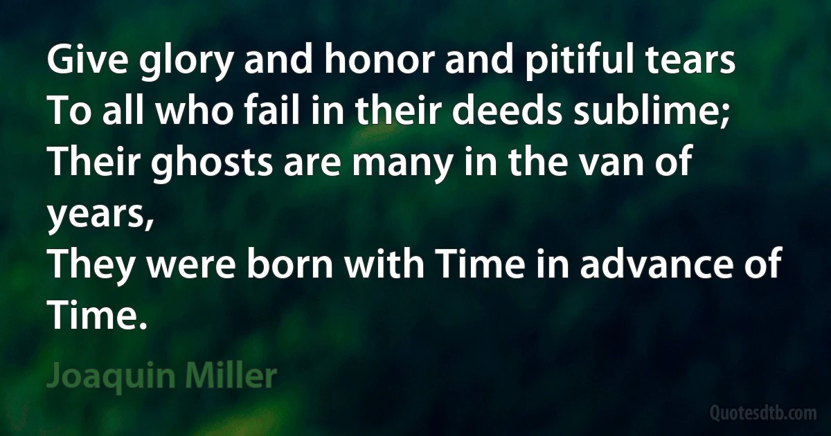 Give glory and honor and pitiful tears
To all who fail in their deeds sublime;
Their ghosts are many in the van of years,
They were born with Time in advance of Time. (Joaquin Miller)