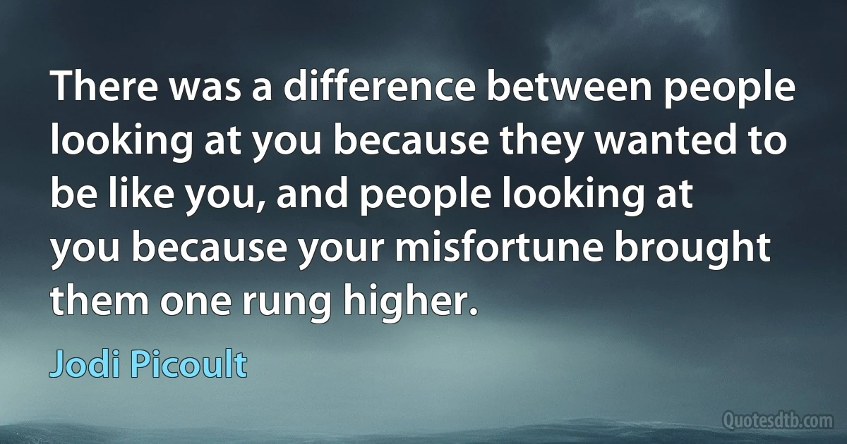 There was a difference between people looking at you because they wanted to be like you, and people looking at you because your misfortune brought them one rung higher. (Jodi Picoult)