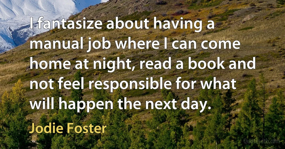 I fantasize about having a manual job where I can come home at night, read a book and not feel responsible for what will happen the next day. (Jodie Foster)