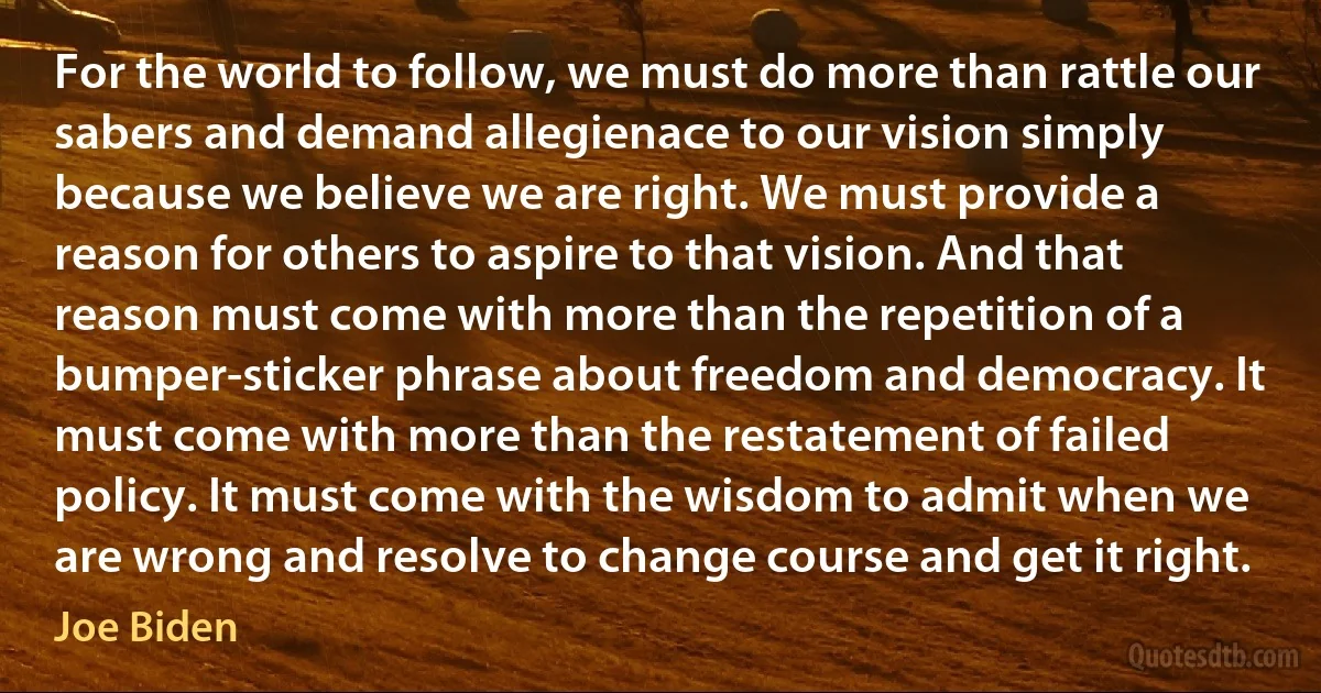 For the world to follow, we must do more than rattle our sabers and demand allegienace to our vision simply because we believe we are right. We must provide a reason for others to aspire to that vision. And that reason must come with more than the repetition of a bumper-sticker phrase about freedom and democracy. It must come with more than the restatement of failed policy. It must come with the wisdom to admit when we are wrong and resolve to change course and get it right. (Joe Biden)