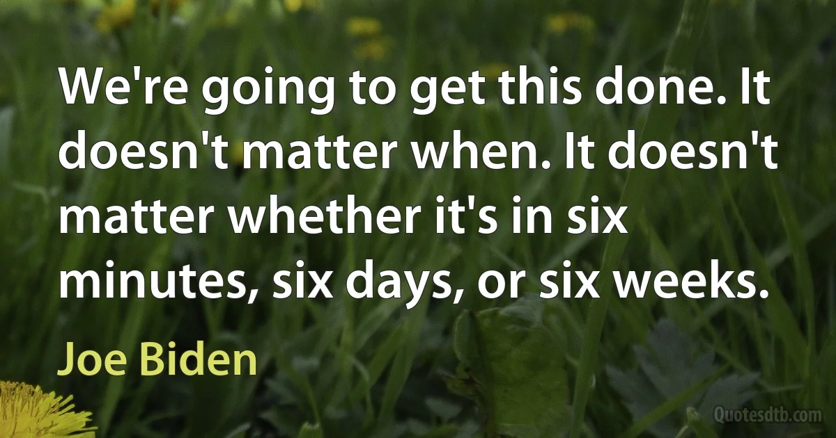 We're going to get this done. It doesn't matter when. It doesn't matter whether it's in six minutes, six days, or six weeks. (Joe Biden)