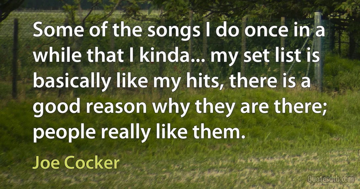 Some of the songs I do once in a while that I kinda... my set list is basically like my hits, there is a good reason why they are there; people really like them. (Joe Cocker)