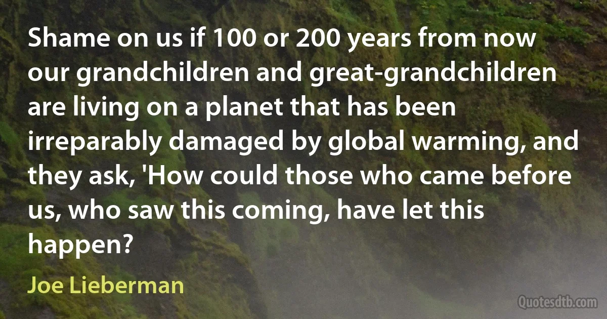 Shame on us if 100 or 200 years from now our grandchildren and great-grandchildren are living on a planet that has been irreparably damaged by global warming, and they ask, 'How could those who came before us, who saw this coming, have let this happen? (Joe Lieberman)