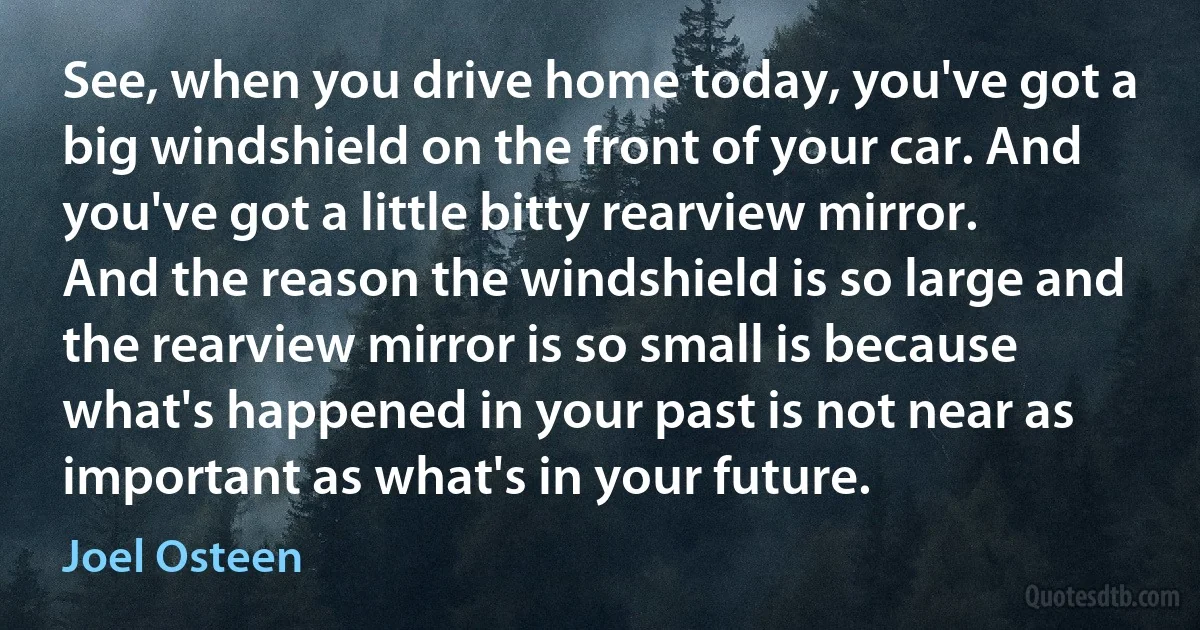 See, when you drive home today, you've got a big windshield on the front of your car. And you've got a little bitty rearview mirror. And the reason the windshield is so large and the rearview mirror is so small is because what's happened in your past is not near as important as what's in your future. (Joel Osteen)