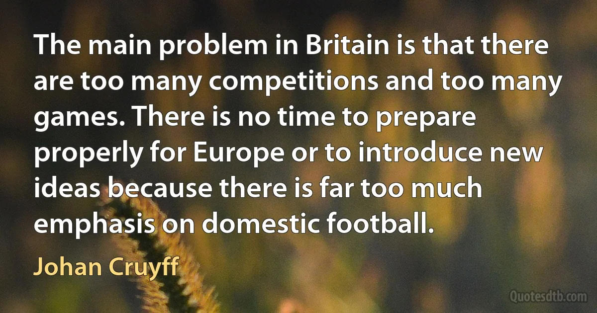 The main problem in Britain is that there are too many competitions and too many games. There is no time to prepare properly for Europe or to introduce new ideas because there is far too much emphasis on domestic football. (Johan Cruyff)