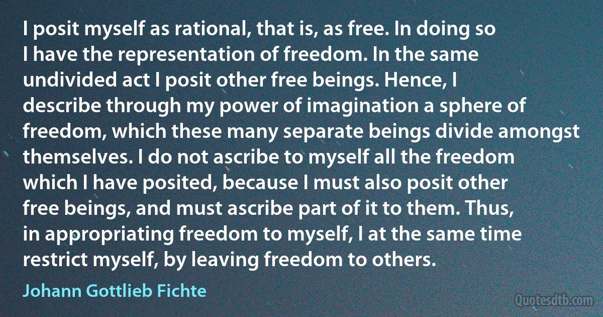 I posit myself as rational, that is, as free. In doing so I have the representation of freedom. In the same undivided act I posit other free beings. Hence, I describe through my power of imagination a sphere of freedom, which these many separate beings divide amongst themselves. I do not ascribe to myself all the freedom which I have posited, because I must also posit other free beings, and must ascribe part of it to them. Thus, in appropriating freedom to myself, I at the same time restrict myself, by leaving freedom to others. (Johann Gottlieb Fichte)