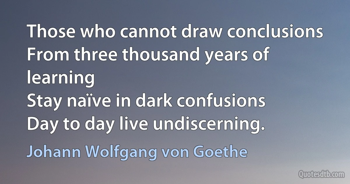 Those who cannot draw conclusions
From three thousand years of learning
Stay naïve in dark confusions
Day to day live undiscerning. (Johann Wolfgang von Goethe)