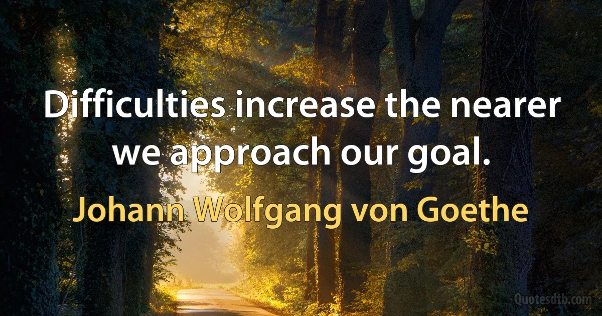 Difficulties increase the nearer we approach our goal. (Johann Wolfgang von Goethe)