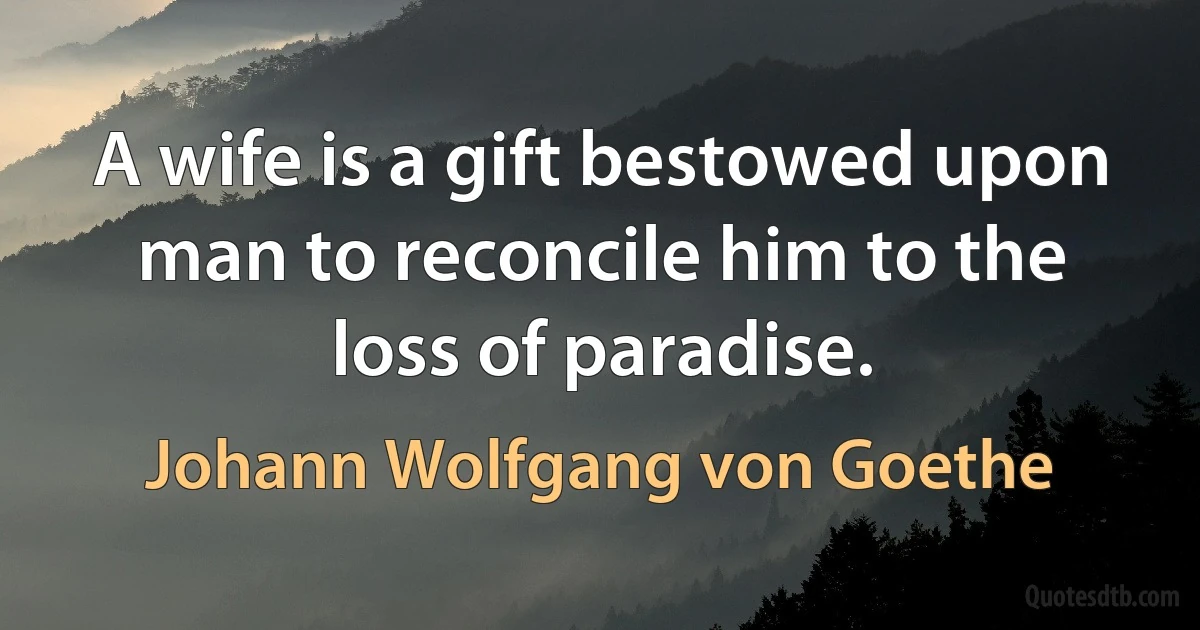 A wife is a gift bestowed upon man to reconcile him to the loss of paradise. (Johann Wolfgang von Goethe)