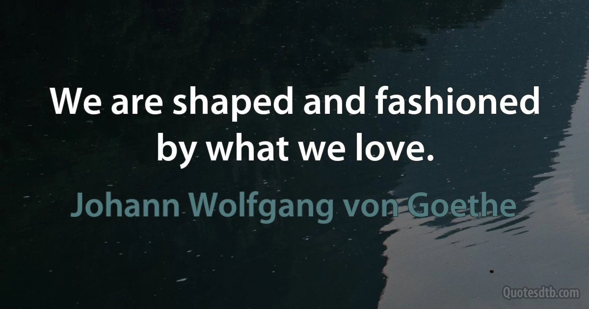 We are shaped and fashioned by what we love. (Johann Wolfgang von Goethe)