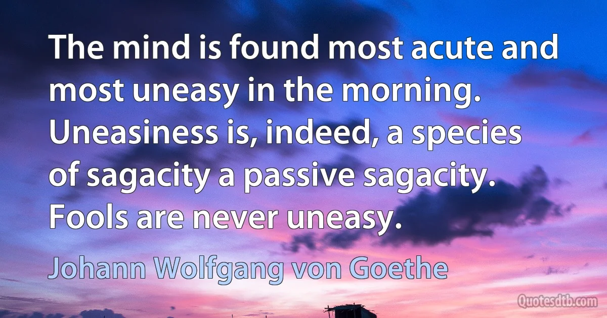 The mind is found most acute and most uneasy in the morning. Uneasiness is, indeed, a species of sagacity a passive sagacity. Fools are never uneasy. (Johann Wolfgang von Goethe)