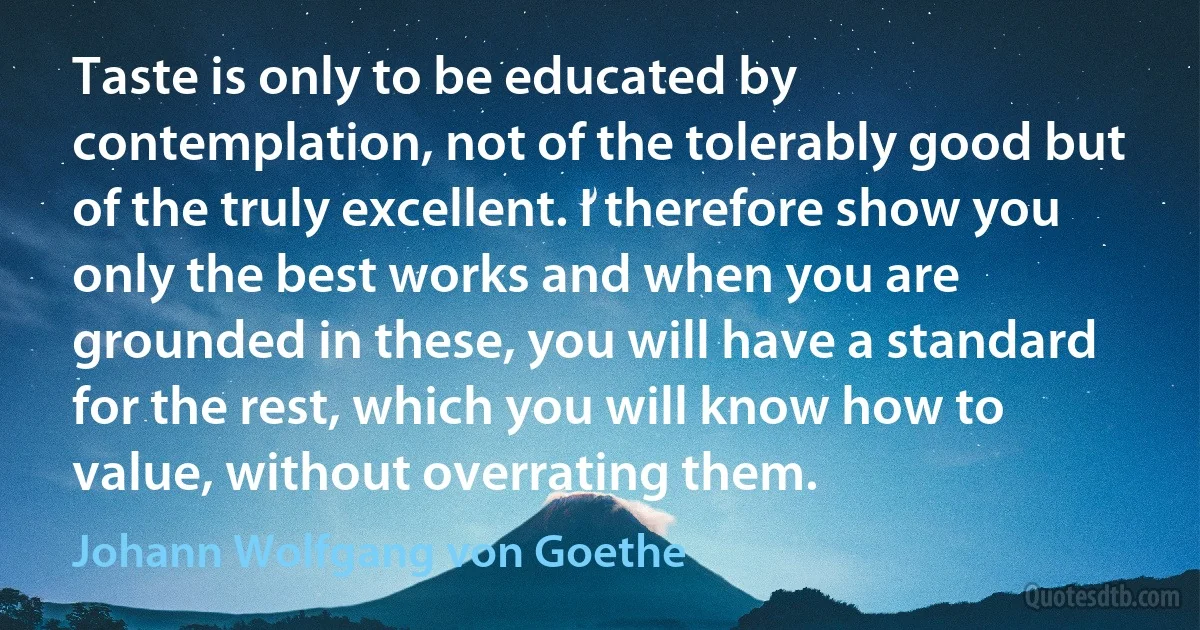 Taste is only to be educated by contemplation, not of the tolerably good but of the truly excellent. I therefore show you only the best works and when you are grounded in these, you will have a standard for the rest, which you will know how to value, without overrating them. (Johann Wolfgang von Goethe)