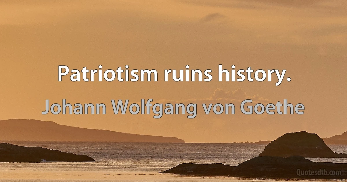 Patriotism ruins history. (Johann Wolfgang von Goethe)