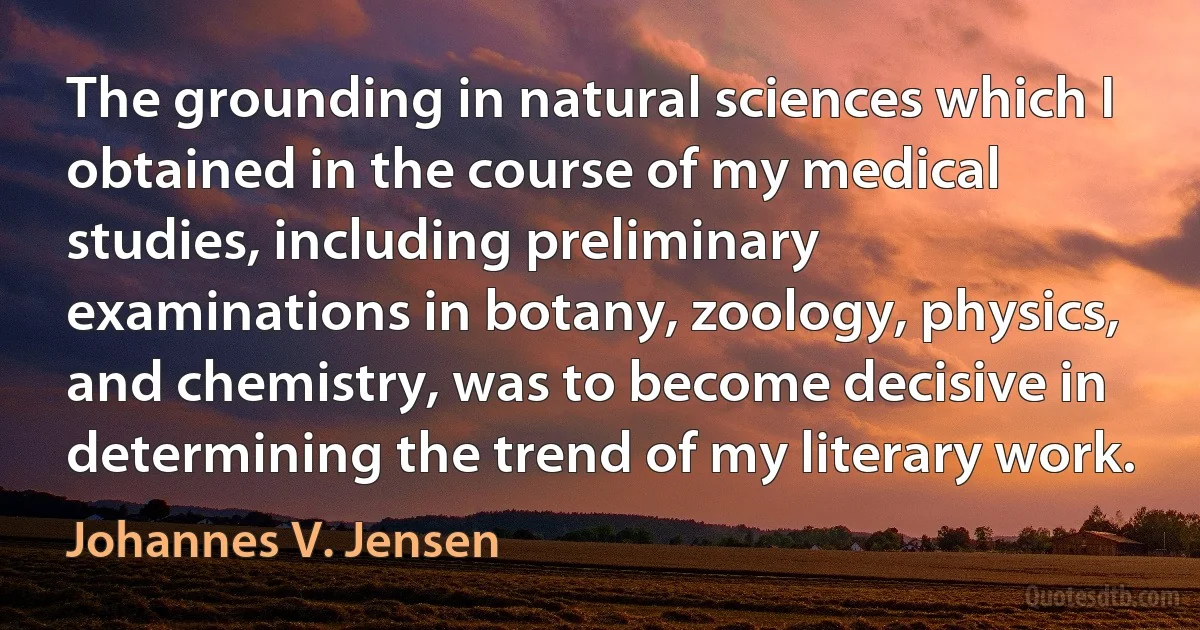 The grounding in natural sciences which I obtained in the course of my medical studies, including preliminary examinations in botany, zoology, physics, and chemistry, was to become decisive in determining the trend of my literary work. (Johannes V. Jensen)