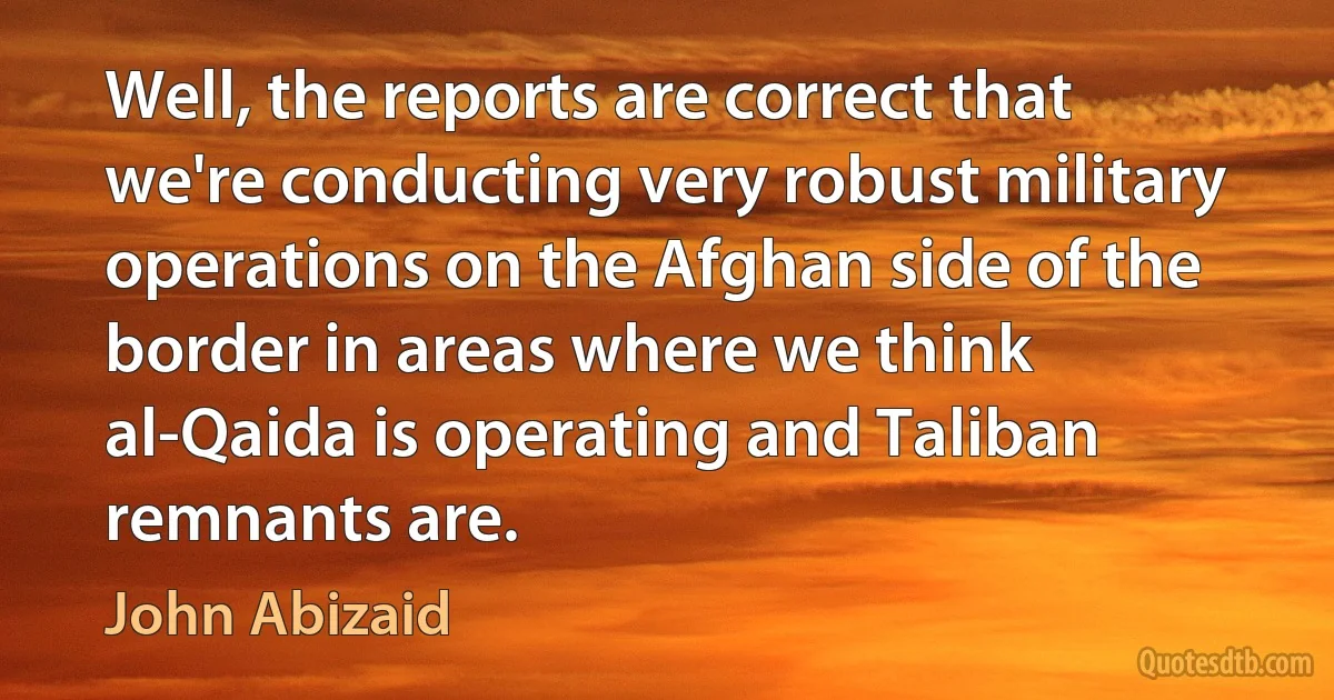 Well, the reports are correct that we're conducting very robust military operations on the Afghan side of the border in areas where we think al-Qaida is operating and Taliban remnants are. (John Abizaid)