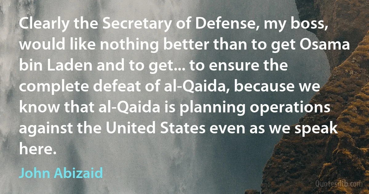 Clearly the Secretary of Defense, my boss, would like nothing better than to get Osama bin Laden and to get... to ensure the complete defeat of al-Qaida, because we know that al-Qaida is planning operations against the United States even as we speak here. (John Abizaid)