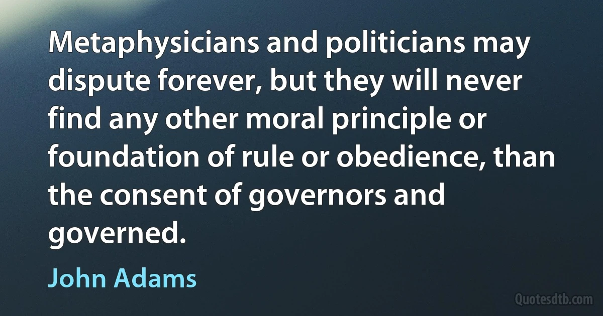 Metaphysicians and politicians may dispute forever, but they will never find any other moral principle or foundation of rule or obedience, than the consent of governors and governed. (John Adams)