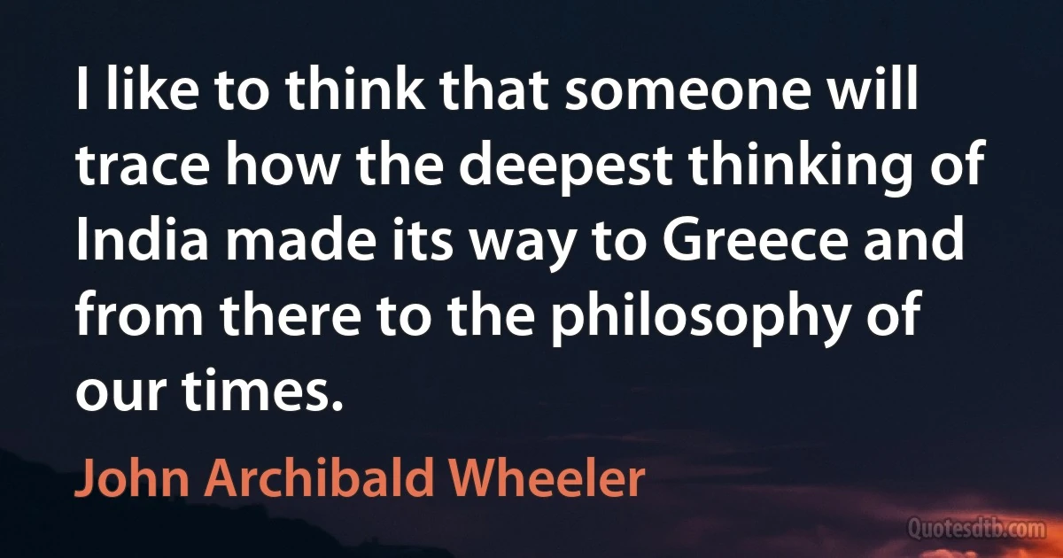 I like to think that someone will trace how the deepest thinking of India made its way to Greece and from there to the philosophy of our times. (John Archibald Wheeler)