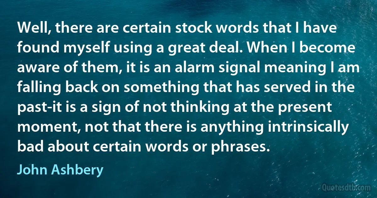 Well, there are certain stock words that I have found myself using a great deal. When I become aware of them, it is an alarm signal meaning I am falling back on something that has served in the past-it is a sign of not thinking at the present moment, not that there is anything intrinsically bad about certain words or phrases. (John Ashbery)