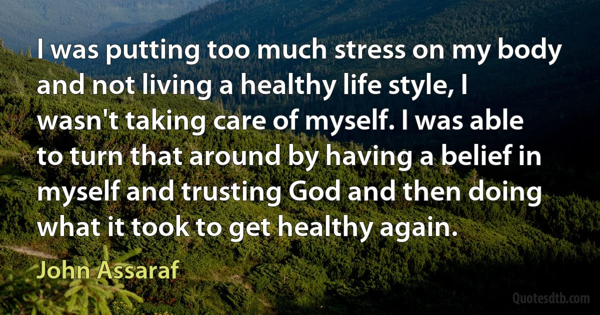 I was putting too much stress on my body and not living a healthy life style, I wasn't taking care of myself. I was able to turn that around by having a belief in myself and trusting God and then doing what it took to get healthy again. (John Assaraf)