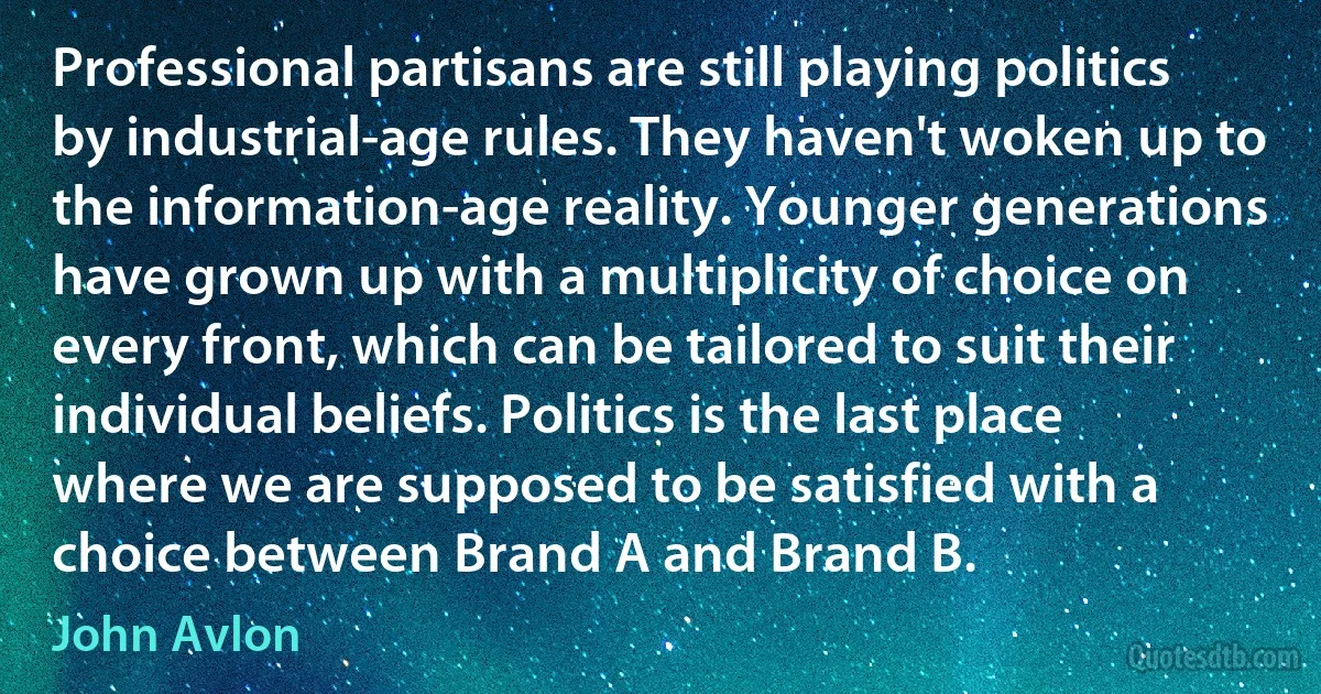 Professional partisans are still playing politics by industrial-age rules. They haven't woken up to the information-age reality. Younger generations have grown up with a multiplicity of choice on every front, which can be tailored to suit their individual beliefs. Politics is the last place where we are supposed to be satisfied with a choice between Brand A and Brand B. (John Avlon)