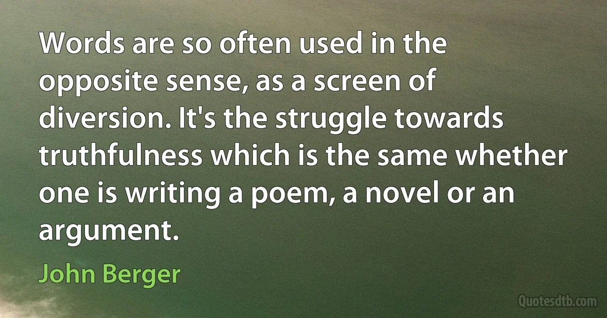 Words are so often used in the opposite sense, as a screen of diversion. It's the struggle towards truthfulness which is the same whether one is writing a poem, a novel or an argument. (John Berger)