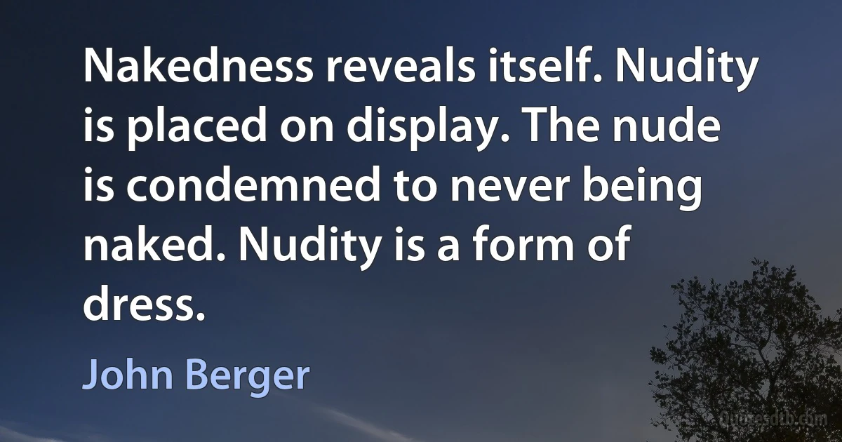 Nakedness reveals itself. Nudity is placed on display. The nude is condemned to never being naked. Nudity is a form of dress. (John Berger)