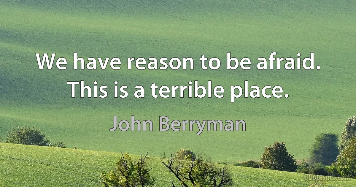 We have reason to be afraid. This is a terrible place. (John Berryman)