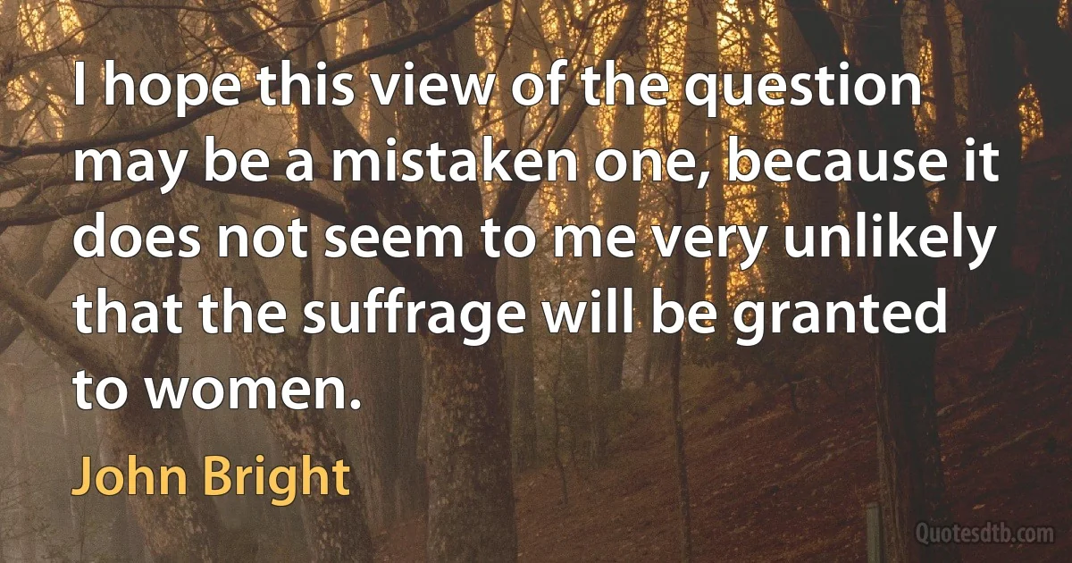 I hope this view of the question may be a mistaken one, because it does not seem to me very unlikely that the suffrage will be granted to women. (John Bright)