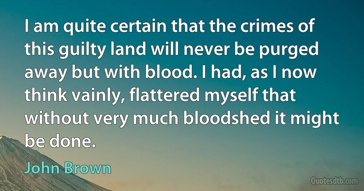 I am quite certain that the crimes of this guilty land will never be purged away but with blood. I had, as I now think vainly, flattered myself that without very much bloodshed it might be done. (John Brown)