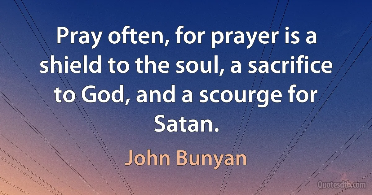 Pray often, for prayer is a shield to the soul, a sacrifice to God, and a scourge for Satan. (John Bunyan)