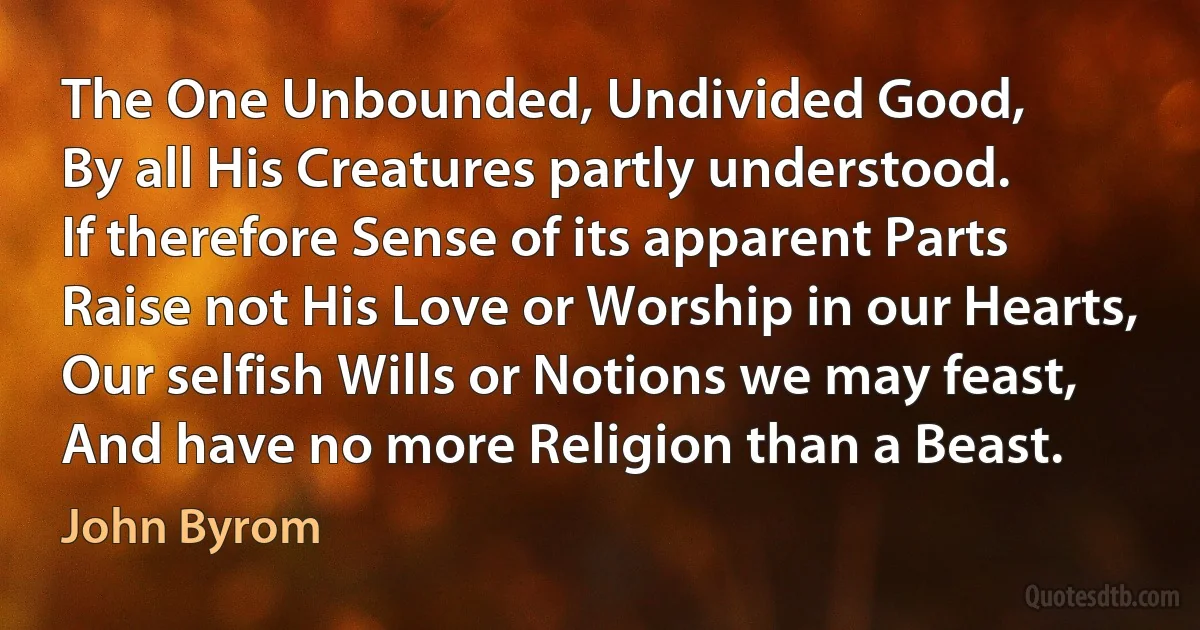 The One Unbounded, Undivided Good,
By all His Creatures partly understood.
If therefore Sense of its apparent Parts
Raise not His Love or Worship in our Hearts,
Our selfish Wills or Notions we may feast,
And have no more Religion than a Beast. (John Byrom)