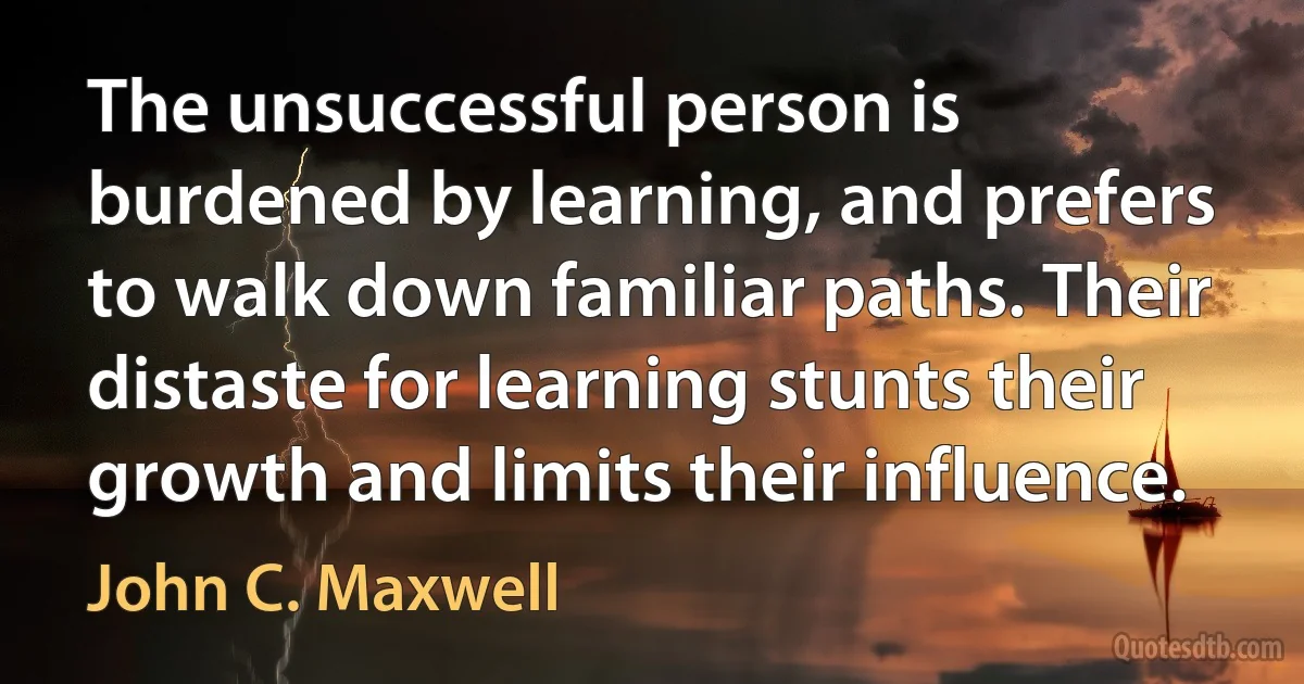 The unsuccessful person is burdened by learning, and prefers to walk down familiar paths. Their distaste for learning stunts their growth and limits their influence. (John C. Maxwell)